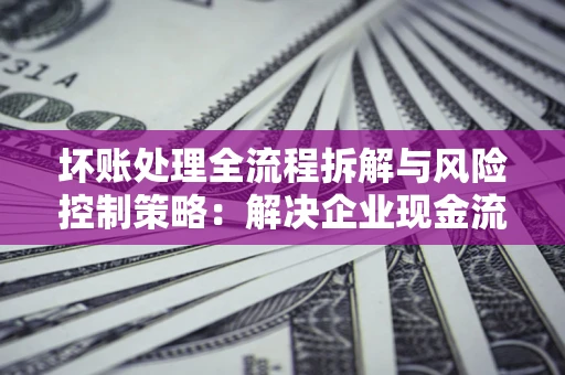 武汉坏账处理全流程拆解与风险控制策略：解决企业现金流顽疾的实战指南