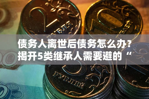 武汉债务人离世后债务怎么办？揭开5类继承人需要避的“坑”