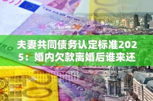 武汉夫妻共同债务认定标准2025:婚内欠款离婚后谁来还? 武汉夫妻共同债务认定标准2025:婚内欠款离婚后谁来还?