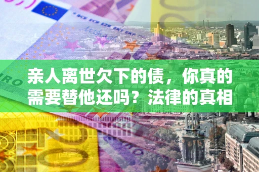 武汉亲人离世欠下的债，你真的需要替他还吗？法律的真相或许与你想的不一样